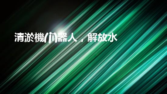 清淤機(jī)器人，解放水道疏通的新力量！